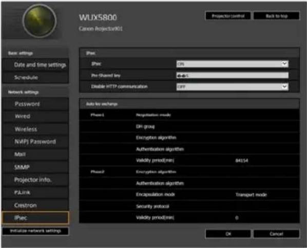 WUX5800 Canon Projector901 Projector control Back to top Basic settings Date and time settings Schedule Network settings Password Wired Wireless NAPI Password Max SIMP Projector info. PLink Crestron IPsec Initialize network settings IPsec IPsec CIR Pre-Shared key +0.5 Disable HTTP communication CIR Auto key exchange Phase1 Regulation mode DH group Encryption algorithm Authentication algorithm Validity period(min) 84154 Phase2 Encryption algorithm Authentication algorithm Encapsulation mode Transport mode Security protocol Validity period(min) 0 OK Cancel