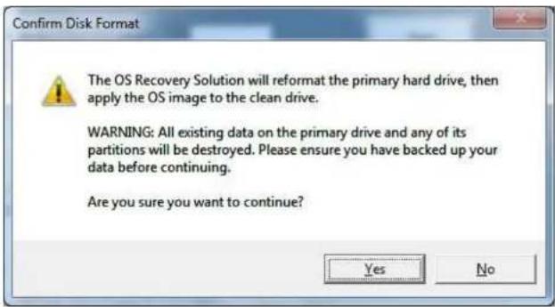 Confirm Disk Format The OS Recovery Solution will reformat the primary hard drive, then apply the OS image to the clean drive. WARNING: All existing data on the primary drive and any of its partitions will be destroyed. Please ensure you have backed up your data before continuing. Are you sure you want to continue? Yes No
