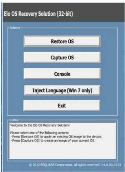 Elo OS Recovery Solution (32-bit) Actions Restore OS Capture OS Console Inject Language (Win 7 only) Exit Status Welcome to the Elo OS Recovery Solution! Please select one of the following actions: - Press [Restore OS] to apply an existing OS image to the device. - Press [Capture OS] to create an image of your current OS. © 2012 BSQUARE Corporation. All rights reserved. v4.0.00.07.13