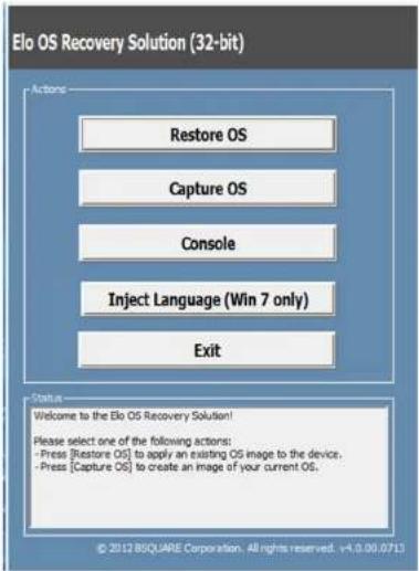 Elo OS Recovery Solution (32-bit) Actions Restore OS Capture OS Console Inject Language (Win 7 only) Exit Status Welcome to the Elo OS Recovery Solution! Please select one of the following actions: - Press [Restore OS] to apply an existing OS image to the device, - Press [Capture OS] to create an image of your current OS. © 2012 RSQUARE Corporation. All rights reserved. +4.0.00.0713