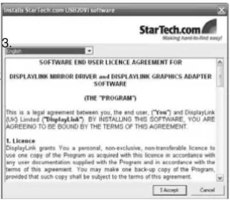 Installs StarTech.com USB20V1 software StarTech.com Making hard-to-find easy! English SOFTWARE END USER LICENCE AGREEMENT FOR DISPLAYLINK MIRROR DRIVER and DISPLAYLINK GRAPHICS ADAPTER SOFTWARE (THE "PROGRAM") This is a legal agreement between you, the end user, ("Yes") and DisplayLink (UK) Limited ("DisplayLink"). BY INSTALLING THIS SOFTWARE, YOU ARE AGREEING TO BE BOUND BY THE TERMS OF THIS AGREEMENT. 1. Licence DisplayLink grants You a personal, non-exclusive, non-transferable licence to use one copy of the Program as acquired with this licence in accordance with any user documentation supplied with the Program and in accordance with the terms of this agreement. You may make one back-up copy of the Program, provided that such copy shall be subject to the terms of this agreement. I Accept Cancel