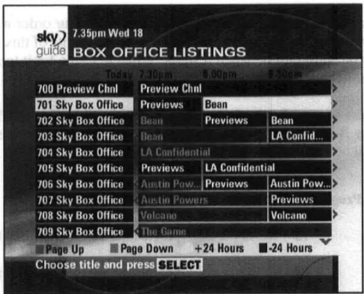 sky guide 7.35pm Wed 18 BOX OFFICE LISTINGS Today 7.30pm 8.00pm 9.30pm 700 Preview Chnl Preview Chnl 701 Sky Box Office Previews Bean 702 Sky Box Office Bean Previews Bean 703 Sky Box Office Bean LA Confid... 704 Sky Box Office LA Confidential 705 Sky Box Office Previews LA Confidential 706 Sky Box Office Austin Pow... Previews Austin Pow... 707 Sky Box Office Austin Powers Previews 708 Sky Box Office Volcano Volcano 709 Sky Box Office The Game Page Up Page Down +24 Hours -24 Hours Choose title and press SELECT