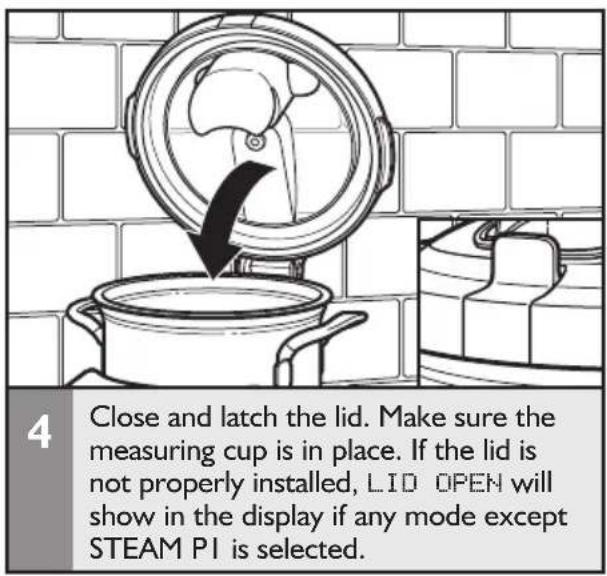4 Close and latch the lid. Make sure the measuring cup is in place. If the lid is not properly installed, LID OPEN will show in the display if any mode except STEAM PI is selected.