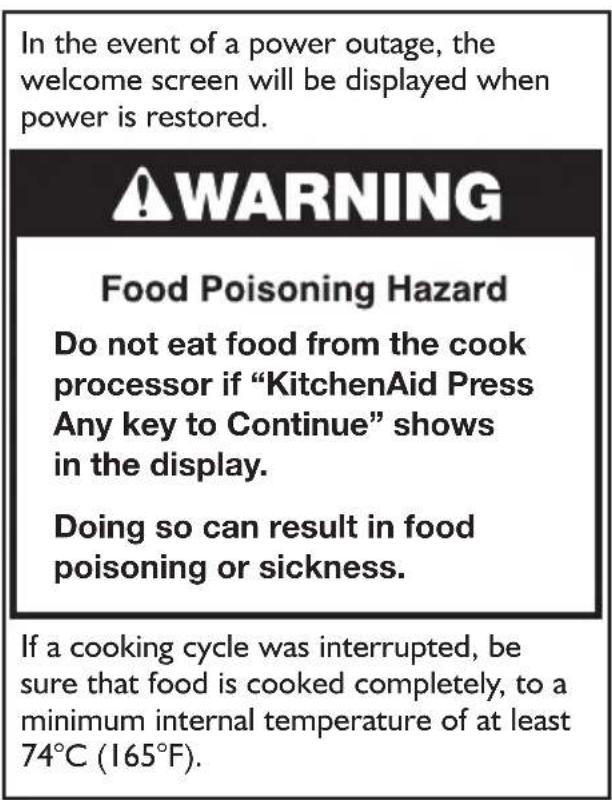In the event of a power outage, the welcome screen will be displayed when power is restored. ⚠ WARNING Food Poisoning Hazard Do not eat food from the cook processor if “KitchenAid Press Any key to Continue” shows in the display. Doing so can result in food poisoning or sickness. If a cooking cycle was interrupted, be sure that food is cooked completely, to a minimum internal temperature of at least 74°C (165°F).