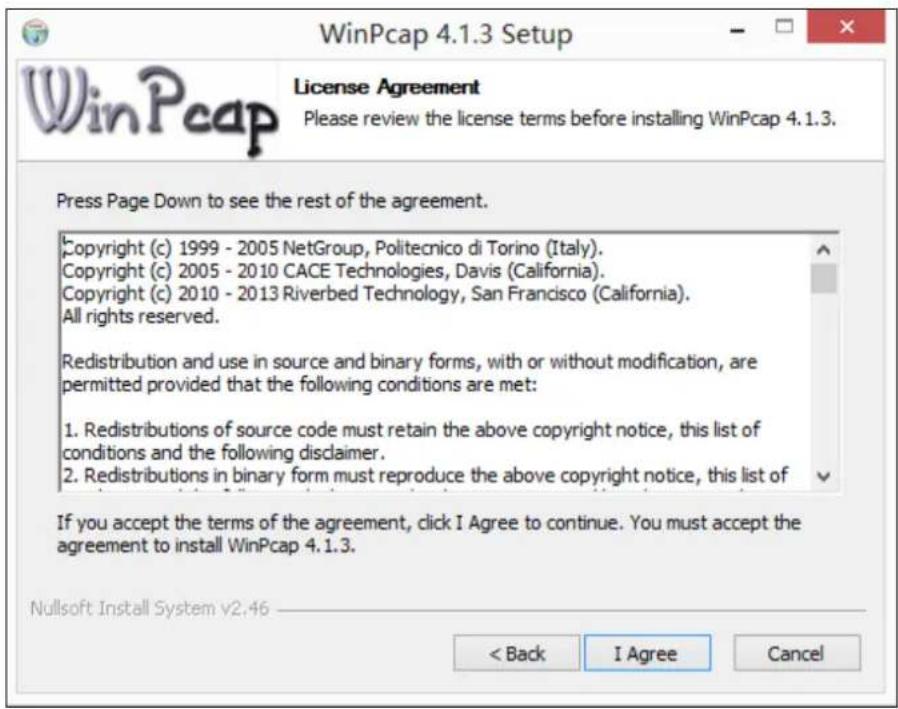 WinPcap 4.1.3 Setup License Agreement Please review the license terms before installing WinPcap 4.1.3. Press Page Down to see the rest of the agreement. Copyright (c) 1999 - 2005 NetGroup, Politecnico di Torino (Italy). Copyright (c) 2005 - 2010 CACE Technologies, Davis (California). Copyright (c) 2010 - 2013 Riverbed Technology, San Francisco (California). All rights reserved. Redistribution and use in source and binary forms, with or without modification, are permitted provided that the following conditions are met: 1. Redistributions of source code must retain the above copyright notice, this list of conditions and the following disclaimer. 2. Redistributions in binary form must reproduce the above copyright notice, this list of If you accept the terms of the agreement, click I Agree to continue. You must accept the agreement to install WinPcap 4.1.3. Nullsoft Install System v2.46 < Back I Agree Cancel