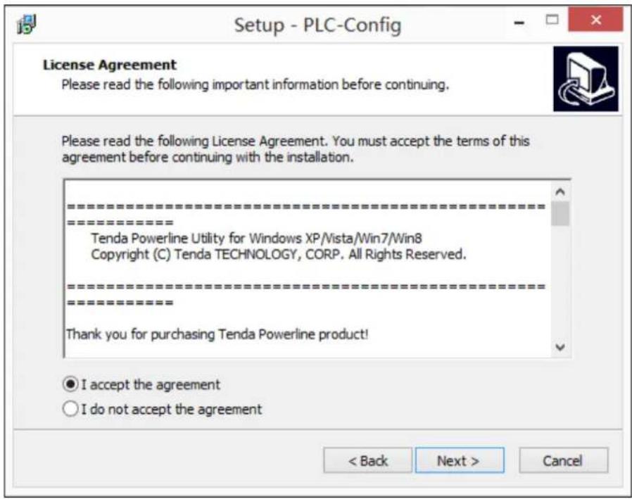 Setup - PLC-Config License Agreement Please read the following important information before continuing. Please read the following License Agreement. You must accept the terms of this agreement before continuing with the installation. ==================== ==================== Tenda Powerline Utility for Windows XP/Vista/Win7/Win8 Copyright (C) Tenda TECHNOLOGY, CORP. All Rights Reserved. ==================== Thank you for purchasing Tenda Powerline product! ● I accept the agreement ○ I do not accept the agreement < Back Next > Cancel