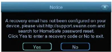Notice A recovery email has not been configured on your device, please visit http://support.swann.com and search for HomeSafe password reset. Click Yes to enter a recovery code or No to exit. Yes No