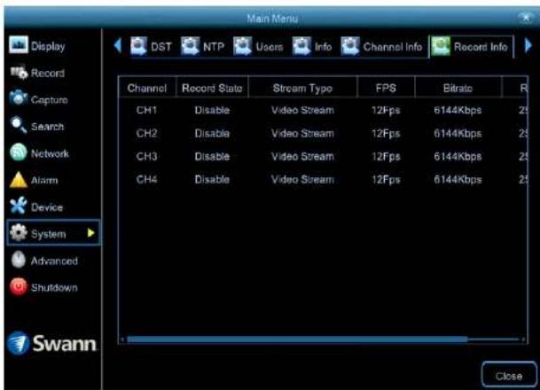 Main Menu Display Record Capture Search Network Alarm Device System Advanced Shutdown Swann DST NTP UsersInfo Channel Info Record Info Channel Record State Stream Type FPS Bitrato R CH1 Disable Video Stream 12Fps 6144Kbps 25 CH2 Disable Video Stream 12Fps 6144Kbps 25 CH3 Disable Video Stream 12Fps 6144Kbps 25 CH4 Disable Video Stream 12Fps 6144Kbps 25 Close