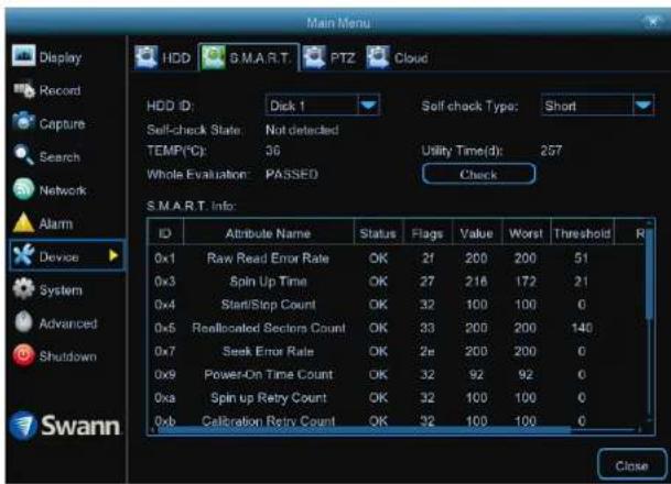 Main Menu Display Record Capture Search Network Alarm Device System Advanced Shutdown Swann HDD G.M.A.R.T PTZ Cloud HDD ID: Disk 1 Self-check Type: Short Self-check State: Not detected TEMP(℃): 36 Utility Time(d): 257 Whole Evaluation: PASSED Check S.M.A.R.T. Info: ID Attribute Name Status Flags Value Worst Threshold R 0x1 Raw Read Error Rate OK 21 200 200 51 0x3 Spin Up Time OK 27 216 172 21 0x4 Start/Stop Count OK 32 100 100 0 0x5 Reallocated Sectors Count OK 33 200 200 140 0x7 Seek Error Rate OK 2e 200 200 0 0x9 Power-On Time Count OK 32 92 92 0 0xa Spin up Retry Count OK 32 100 100 0 0xb Calibration Retrv Count OK 32 100 100 0 Close