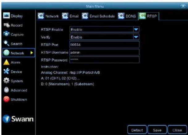Main Menu Display Record Capture Search Network Alarm Device System Advanced Shutdown Swann Network Email Email Schedule DDNS RTSP RTSP Enable Enable Verify Enable RTSP Port 00554 RTSP Username admin RTSP Password ***** Instruction: Analog Channel: rtsp://IP:Portich/VB A: 01 (CH1), 02 (CH2) ... B: 0 (Mainstream), 1 (Substream) Default Save Close