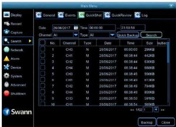 Main Menu Display Record Capture Search Network Alarm Device System Advanced Shutdown Swann General Events QuickShot QuickReview\Log Date 26/06/2017 Time 00:00:00 - 23:59:59 Channel All Type All Quick Backup Search No.Channel Type Data Time Size Identity 1 CH3 N 26/06/2017 00:00:00 29KB 2 CH1 M 26/06/2017 08:38:44 442KB 3 CH2 M 26/06/2017 08:38:44 630KB 4 CH4 M 26/06/2017 08:38:44 688KB 5 CH3 M 26/06/2017 08:38:45 556KB 6 CH1 M 26/06/2017 08:38:49 613KB 7 CH2 M 26/06/2017 08:38:49 794KB 8 CH4 M 26/06/2017 08:38:49 859KB 9 CH3 M 26/06/2017 08:38:50 591KB 10 CH1 M 26/06/2017 08:38:54 565KB << 1/02 1 >> Backup Close