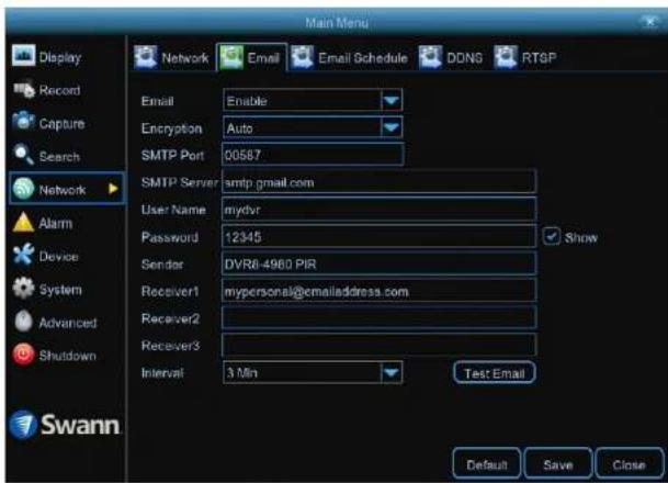 Main Menu Display Record Capture Search Network Alarm Device System Advanced Shutdown Swann Email Enable Encryption Auto SMTP Port 00587 SMTP Server smtp.gmail.com User Name mydvr Password 12345 Sender DVR6-4980 PIR Receiver1 mypersonal@emailaddress.com Receiver2 Receiver3 Interval 3 Min Test Email Default Save Close