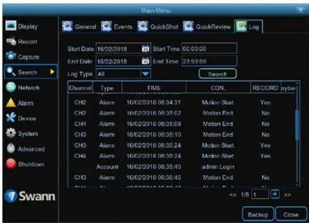 Main Menu Display Record Capture Search Network Alarm Device System Advanced Shutdown Swann General Events QuickShot QuickReview\Log Start Date 16/02/2018 Start Time 00:00:00 End Date 16/02/2018 End Time 23:59:59 Log Type All Search Channel Type TIME(CON. RECORD sybar CH2 Alarm 16/02/2016 08:34:31 Motion Start Yes CH2 Alarm 16/02/2016 08:35:02 Motion End No CH4 Alarm 16/02/2016 08:35:59 Motion End No CH3 Alarm 16/02/2016 08:35:10 Motion End No CH3 Alarm 16/02/2016 08:35:24 Motion Start Yes CH4 Alarm 16/02/2016 08:35:24 Motion Start Yes Account 16/02/2016 08:35:40-admin Login CH3 Alarm 16/02/2016 08:36:45 Motion End No << 1/8 1 >> Backup Close