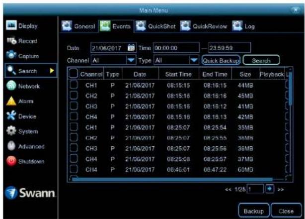 Main Menu Display Record Capture Search Network Alarm Device System Advanced Shutdown Swann General Events QuickShot QuickReview Log Data 21/06/2017 Time 00:00:00 23:59:59 Channel All Type All Quick Backup Search Channel Way Characteristics Date Start Time End Time Size Playback CH1 P 21/06/2017 08:15:15 08:16:15 44MB CH2 P 21/06/2017 08:15:15 08:16:16 45MB CH3 P 21/06/2017 08:15:18 08:16:12 41MB CH4 P 21/06/2017 08:15:16 08:16:13 42MB CH1 P 21/06/2017 08:25:07 08:25:54 35MB CH2 P 21/06/2017 08:25:07 08:25:55 36MB CH3 P 21/06/2017 08:25:07 08:25:56 36MB CH4 P 21/06/2017 08:25:08 08:25:57 37MB CH4 P 21/06/2017 08:4G:01 08:47:22 60MB << 1/25 1 >> Backup Close