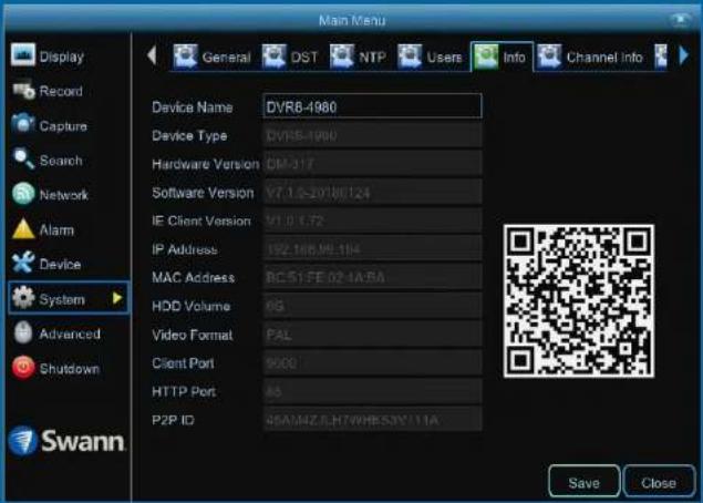 Main Menu Display Record Capture Search Network Alarm Device System Advanced Shutdown Swann General DST NTP Users Info Channel Info Device Name DVR8-1980 Device Type DVR8-1980 Hardware Version DM-317 Software Version V7.1.0-207W0124 IE Client Version V1.0.1.72 IP Address 192.166.95.104 MAC Address BC-51-FE 02-4A-BA HDD Volume 6G Video Format PAL Client Port 9600 HTTP Port AS P2P ID 48AMAZJLH7WHS3XY11A Save Close