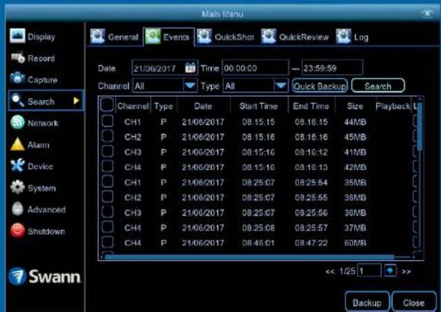 Main Menu Display Record Capture Search Network Alarm Device System Advanced Shutdown Swann General Events QuickShot QuickReview Log Date 21/06/2017 Time 00:00:00 -- 23:59:59 Channel All Type All Quick Backup Search Channel Type Date Start Time End Time Size Playback CH1 P 21/06/2017 08:15.15 08:16.15 44MB CH2 P 21/06/2017 08:15.16 08:16.16 45MB CH3 P 21/06/2017 08:15.16 08:16.12 41MB CH4 P 21/06/2017 08:15.16 08:16.13 42MB CH1 P 21/06/2017 08:25.07 08:25.54 35MB CH2 P 21/06/2017 08:25.07 08:25.55 36MB CH3 P 21/06/2017 08:25.07 08:25.56 36MB CH4 P 21/06/2017 08:25.08 08:25.57 37MB CH4 P 21/06/2017 08:46.01 08:47.22 60MB << 1/25 | >> Backup Close