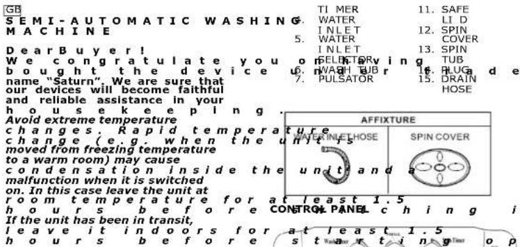 GB SEMI-AUTOMATIC WASHING. MACHINE Dear Buyer! We congratulate you on bought the device name "Saturn". We are sure that our devices will become faithful and reliable assistance in your house keeping. Avoid extreme temperature changes. Rapid temperature change (e.g. when the unit is moved from freezing temperature to a warm room) may cause condensation inside the malfunction when it is switched on. In this case leave the unit at room temperature for at least 1.5 hours before CONTROL PANEL ch i n g i If the unit has been in transit, leave it indoors for at least 1.5 hours before s t w a r t i n g o p