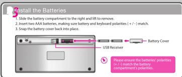 Install the Batteries 1 Slide the battery compartment to the right and lift to remove. 2 Insert two AAA batteries, making sure battery and keyboard polarities (+/-) match. 3 Snap the battery cover back into place. USB Receiver Battery Cover Please ensure the batteries' polarities (+/-) match the bat…