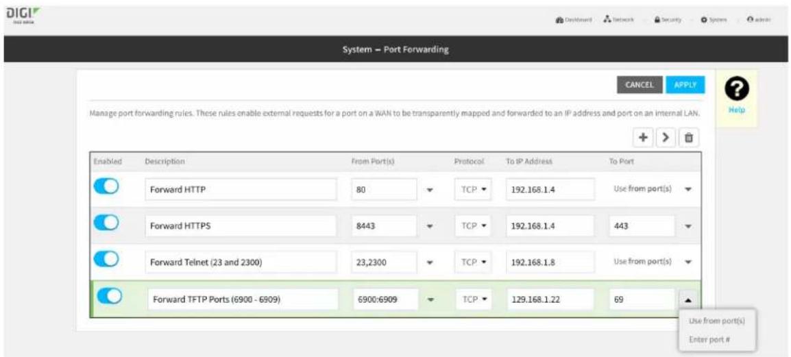System → Port Forwarding CANCEL APPLY Manage port forwarding rules. These rules enable external requests for a port on a WAN to be transparently mapped and forwarded to an IP address and port on an internal LAN. Enabled Description From Port(s) Protocol To IP Address To Port Forward HTTP 80 TCP 192.168.1.4 Use from port(s) Forward HTTPS 8443 TCP 192.168.1.4 443 Forward Telnet (23 and 2300) 23,2300 TCP 192.168.1.8 Use from port(s) Forward TFTP Ports (6900 - 6909) 6900:6909 TCP 129.168.1.22 69 Use from port(s) Enter port #