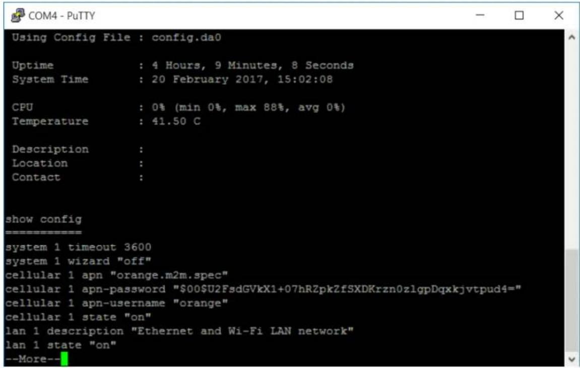 Using Config File : config.da0 Uptime : 4 Hours, 9 Minutes, 8 Seconds System Time : 20 February 2017, 15:02:08 CPU : 0% (min 0%, max 88%, avg 0%) Temperature : 41.50 C Description : Location : Contact : show config ================ system 1 timeout 3600 system 1 wizard "off" cellular 1 apn "orange.m2m.spec" cellular 1 apn-password "00U2FsdGVkX1+07hRZpkZfSXDKrzn0zlgpDqxkjvtpud4=" cellular 1 apn-username "orange" cellular 1 state "on" lan 1 description "Ethernet and Wi-Fi LAN network" lan 1 state "on" --More--
