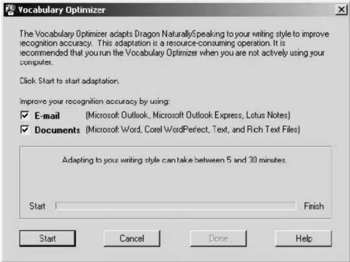 Vocabulary Optimizer The Vocabulary Optimizer adapts Dragon NaturallySpeaking to your writing style to improve recognition accuracy. This adaptation is a resource-consuming operation. It is recommended that you run the Vocabulary Optimizer when you are not actively using your computer. Click Start to start adaptation. Improve your recognition accuracy by using: ✓ E-mail (Microsoft Outlook, Microsoft Outlook Express, Lotus Notes) ✓ Documents (Microsoft Word, Corel WordPerfect, Text, and Rich Text Files) Adapting to your writing style can take between 5 and 30 minutes. Start Finish Start Cancel Done Help