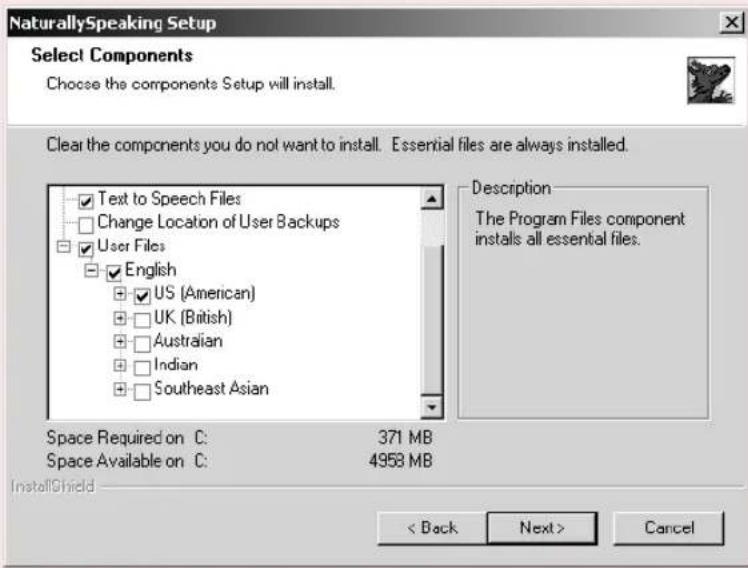 NaturallySpeaking Setup Select Components Choose the components Setup will install. Clear the components you do not want to install. Essential files are always installed. ✓ Text to Speech Files ☐ Change Location of User Backups ✓ User Files ☐ English ☐ US (American) ☐ UK (British) ☐ Australian ☐ Indian ☐ Southeast Asian Description The Program Files component installs all essential files. Space Required on C: 371 MB Space Available on C: 4958 MB InstallShield < Back Next > Cancel