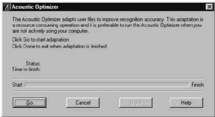 Acoustic Optimizer The Acoustic Optimizer adapts user files to improve recognition accuracy. This adaptation is a resource consuming operation and it is preferable to run the Acoustic Optimizer when you are not actively using your computer. Click Go to start adaptation Click Done to exit when adaptation is finished. Status: Time to finish: Start Finish Go Cancel Done Help