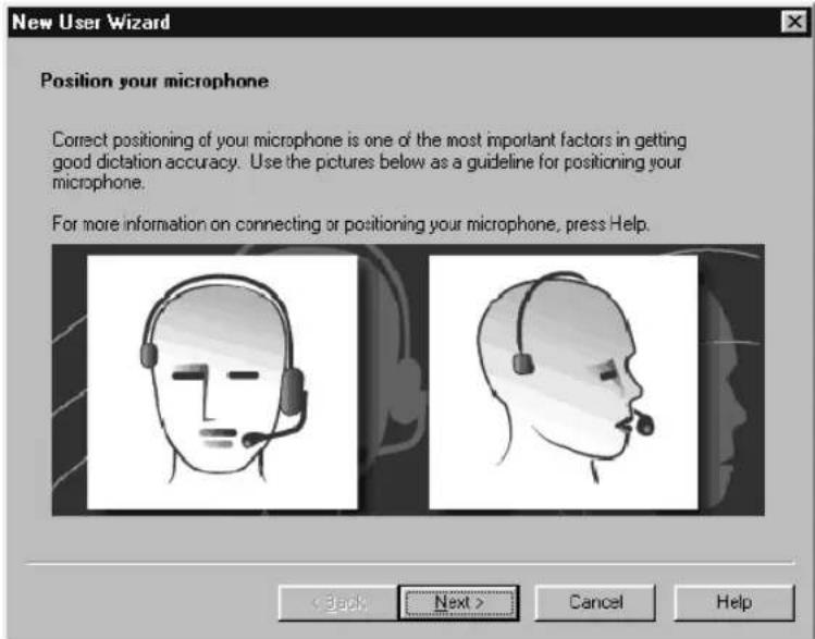New User Wizard Position your microphone Correct positioning of your microphone is one of the most important factors in getting good dictation accuracy. Use the pictures below as a guideline for positioning your microphone. For more information on connecting or positioning your microphone, press Help. < Back Next > Cancel Help