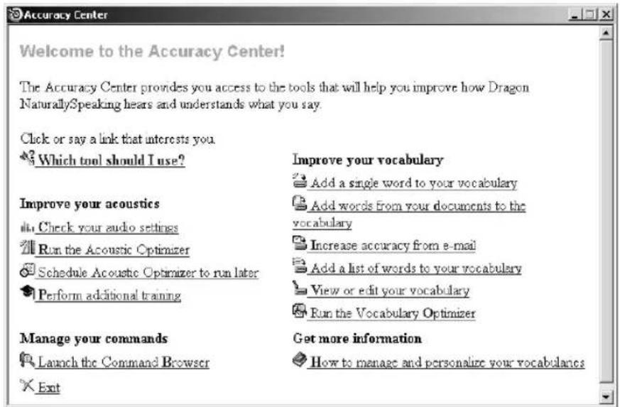 Accuracy Center Welcome to the Accuracy Center! The Accuracy Center provides you access to the tools that will help you improve how Dragon NaturallySpeaking hears and understands what you say. Click or say a link that interests you. Which tool should I use? Improve your vocabulary Add a single word to your vocabulary Add words from your documents to the vocabulary Increase accuracy from e-mail Add a list of words to your vocabulary View or edit your vocabulary Run the Vocabulary Optimizer Manage your commands Launch the Command Browser Get more information How to manage and personalize your vocabularies Exit