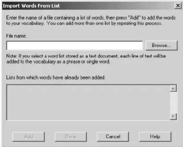 Import Words From List Enter the name of a file containing a list of words, then press "Add" to add the words to your vocabulary. You can add more than one list by repeating this process. File name: Browse... Note: If you select a word list stored as a text document, each line of text will be added to the vocabulary as a phrase or single word. Lists from which words have already been added: Add Dune Cancel Help