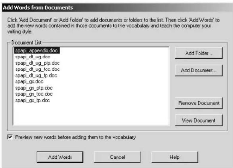Add Words from Documents Click 'Add Document' or 'Add Folder' to add documents or folders to the list. Then click 'Add Words' to add the new words contained in those documents to the vocabulary and teach the computer your writing style. Document List spapi_appendix.doc spapi_dt_ug.doc spapi_dt_ug_ptp.doc spapi_dt_ug_tcc.doc spapi_dt_ug_tp.doc spapi_gs.doc spapi_gs_ptp.doc spapi_gs_tcc.doc spapi_gs_tp.doc Add Folder... Add Document... Remove Document View Document Preview new words before adding them to the vocabulary Add Words Cancel Help