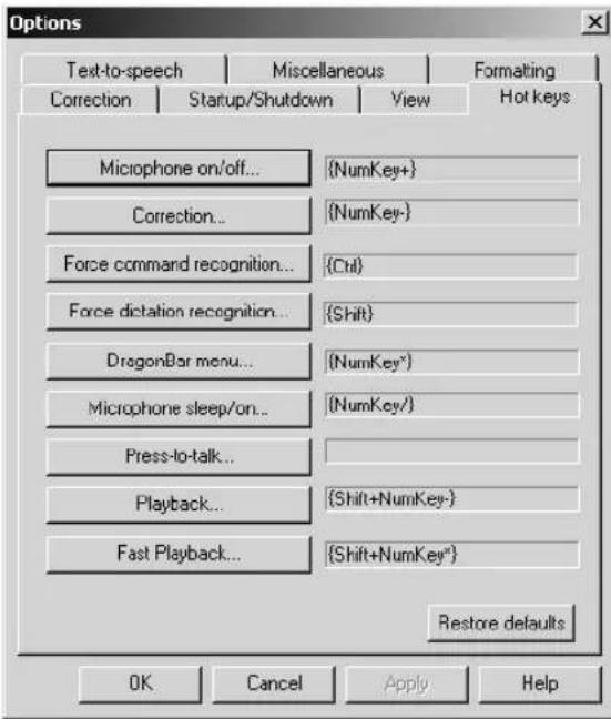 Options Text-to-speech Miscellaneous Formatting Correction Startup/Shutdown View Hot keys Microphone on/off... {NumKey+} Correction... {NumKey-} Force command recognition... {Ctrl} Force dictation recognition... {Shift} DragonBar menu... {NumKey*} Microphone sleep/on... {NumKey/} Press-to-talk... Playback... {Shift+NumKey-} Fast Playback... {Shift+NumKey*} Restore defaults OK Cancel Apply Help
