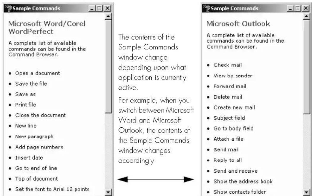Sample Commands Microsoft Word/Corel WordPerfect A complete list of available commands can be found in the Command Browser. Open a document Save the file Save as Print file Close the document New line New paragraph Add page numbers Insert date Go to end of line Top of document Set the font to Arial 12 points The contents of the Sample Commands window change depending upon what application is currently active. For example, when you switch between Microsoft Word and Microsoft Outlook, the contents of the Sample Commands window changes accordingly Microsoft Outlook A complete list of available commands can be found in the Command Browser. Check mail View by sender Forward mail Delete mail Create new mail Subject field Go to body field Attach a file Send mail Reply to all Send and receive Show the address book Show contacts folder