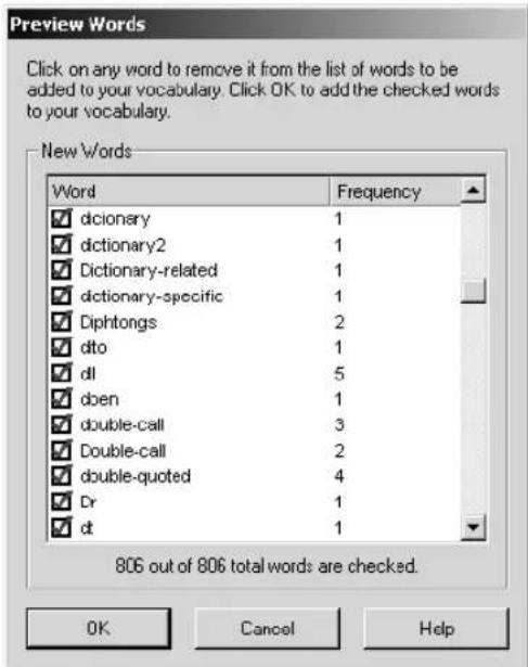 Preview Words Click on any word to remove it from the list of words to be added to your vocabulary. Click OK to add the checked words to your vocabulary. New Words Word Frequency ✓ dictionary 1 ✓ dictionary2 1 ✓ Dictionary-related 1 ✓ dictionary-specific 1 ✓ Diphtongs 2 ✓ dto 1 ✓ dl 5 ✓ dben 1 ✓ double-call 3 ✓ Double-call 2 ✓ double-quoted 4 ✓ Dr 1 ✓ dt 1 806 out of 806 total words are checked. OK Cancel Help