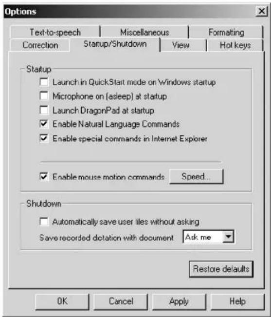 Options Text-to-speech Miscellaneous Formatting Correction Startup/Shutdown View Hot keys Startup □ Launch in QuickStart mode on Windows startup □ Microphone on (asleep) at startup □ Launch DragonPad at startup ✓ Enable Natural Language Commands ✓ Enable special commands in Internet Explorer ✓ Enable mouse motion commands Speed... Shutdown □ Automatically save user tiles without asking Save recorded dictation with document Ask me Restore defaults OK Cancel Apply Help