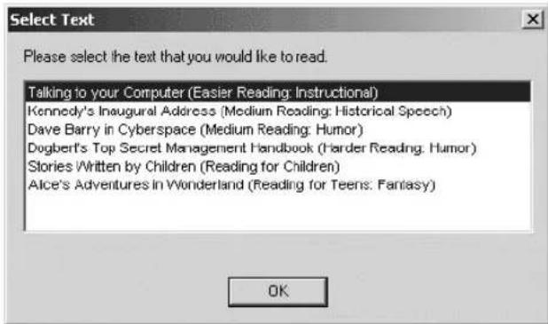Select Text Please select the text that you would like to read. Talking to your Computer (Easier Reading: Instructional) Kennedy's Inaugural Address (Medium Reading: Historical Speech) Dave Barry in Cyberspace (Medium Reading: Humor) Dogbert's Top Secret Management Handbook (Harder Reading: Humor) Stories Written by Children (Reading for Children) Alice's Adventures in Wonderland (Reading for Teens: Fantasy)