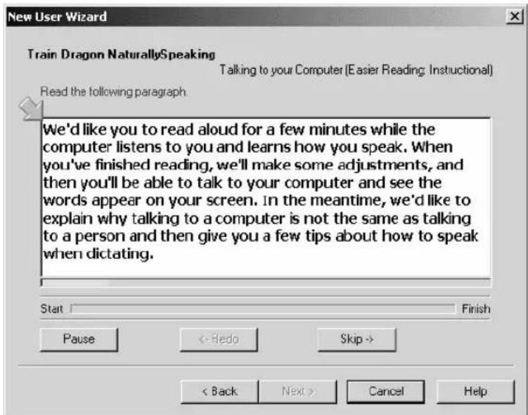 New User Wizard Train Dragon NaturallySpeaking Talking to your Computer (Easier Reading: Instructional) Read the following paragraph We'd like you to read aloud for a few minutes while the computer listens to you and learns how you speak. When you've finished reading, we'll make some adjustments, and then you'll be able to talk to your computer and see the words appear on your screen. In the meantime, we'd like to explain why talking to a computer is not the same as talking to a person and then give you a few tips about how to speak when dictating. Start Finish Pause <- Hedo Skip -> < Back Next > Cancel Help