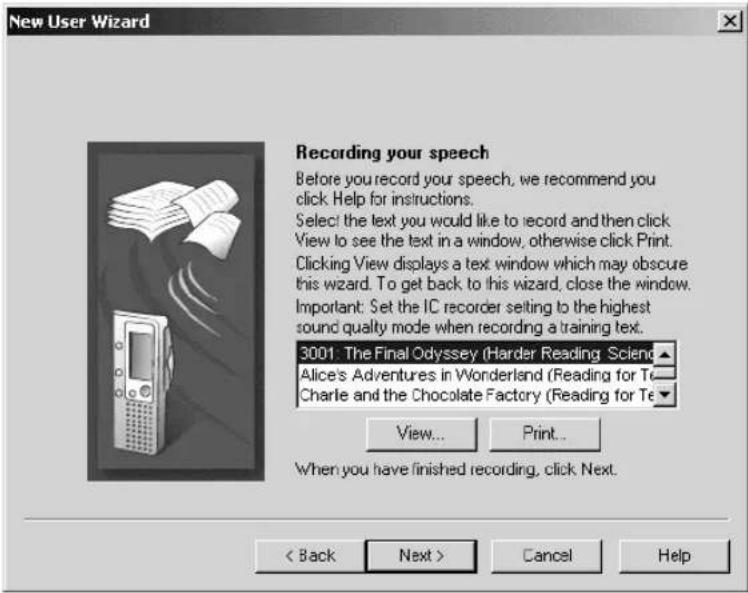 New User Wizard Recording your speech Before you record your speech, we recommend you click Help for instructions. Select the text you would like to record and then click View to see the text in a window, otherwise click Print. Clicking View displays a text window which may obscure this wizard. To get back to this wizard, close the window. Important: Set the IC recorder setting to the highest sound quality mode when recording a training text. 3001: The Final Odyssey (Harder Reading Sciend ▲ Alice's Adventures in Wonderland (Reading for Te Charlie and the Chocolate Factory (Reading for Te View... Print... When you have finished recording, click Next. < Back Next > Cancel Help