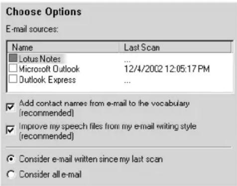 Choose Options E-mail sources: Name Last Scan Lotus Notes ... Microsoft Outlook 12/4/2002 12:05:17 PM Outlook Express ... Add contact names from e-mail to the vocabulary (recommended) Improve my speech files from my e-mail writing style (recommended) Consider e-mail written since my last scan Consider all e-mail