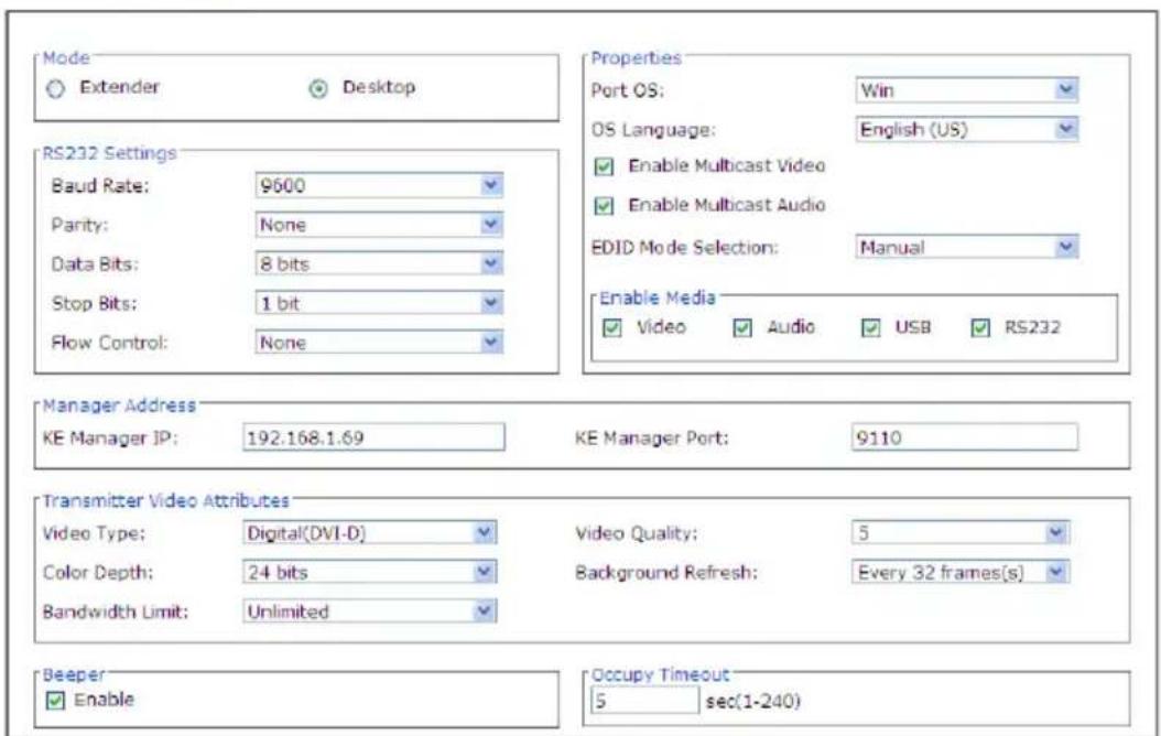 Mode Extender Desktop RS232 Settings Baud Rate: 9600 Parity: None Data Bits: 8 bits Stop Bits: 1 bit Flow Control: None Properties Port OS: Win OS Language: English (US) Enable Multicast Video Enable Multicast Audio EDID Mode Selection: Manual Enable Media Video Audio USB RS232 Manager Address KE Manager IP: 192.168.1.69 KE Manager Port: 9110 Transmitter Video Attributes Video Type: Digital(DVI-D) Video Quality: 5 Color Depth: 24 bits Background Refresh: Every 32 frames(s) Bandwidth Limit: Unlimited Beeper Enable Occupy Timeout 5 sec(1-240)