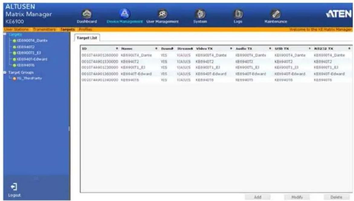 ALTUSEN Matrix Manager KE6900 Dashboard Device Management User Management System Logo Maintenance User Stations Transmitters Targets Profiles Welcome to the KIE Matrix Manager Target List ID Name Round Stream Video TX Audio TX USD TX RS232 TX 001074A901260000 KE6900T4_Dante YES VIAUIS KE6900T4_Dante KE6900T4_Dante KE6900T4_Dante KE6900T4_Dante 001074A901330000 KE6940T2 YES VIAUIS KE6940T2 KE6940T2 KE6940T2 KE6940T2 001074A901230000 KE6900T1_E3 YES VIAUIS KE6900T1_E3 KE6900T1_E3 KE6900T1_E3 001074A901360000 KE6940T-Edward YES VIAUIS KE6940T-Edward KE6940T-Edward KE6940T-Edward 001074A901340000 KE6940T6 YES VIAUIS KE6940T6 KE6940T6 KE6940T6 Add Modify Delete Logout