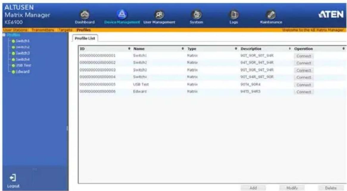 ALTUSEN Matrix Manager KE6900 Dashboard Device Management User Management System Logs Maintenance User Station Transmitters Targets Profiles Profile List ID Name Type Description Operation 000000000000001 Switch1 Matrix 90T_90R_90T_94R Connect 000000000000002 Switch2 Matrix 94T_90R_94T_94R Connect 000000000000003 Switch3 Matrix 90T_90R_94T_94R Connect 000000000000004 Switch4 Matrix 90T_94R_94T_90R Connect 00000000000005 USB Test Matrix 90T4_90R4 Connect 00000000000006 Edwards Matrix 94T5_94R5 Connect Add Modify Delete