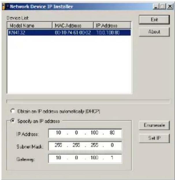 Network Device IP Installer Device List Model Name MAC Address IP Address KN4132 00-10-74-61-00-02 100.100 80 Obtain an IP address automatically (DHCP) Specify an IP address IP Address: 10 . 0 . 100 . 80 Subnet Mask: 255 . 255 . 255 . 0 Gateway: 10 . 0 . 100 . 1 Enumerate Set IP