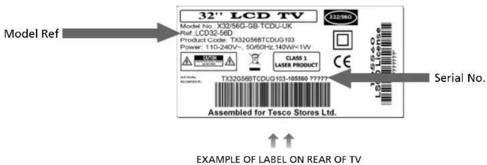 32" LCD TV Model Ref X32/56G Product Code: TX32G568TCDUG103 Power: 110-240V~, 50/60Hz,140W<1W CLASS 1 LASER PRODUCT SERIAL NO. NUMBER: TX32G568TCDUG103-105560 ????? Assembled for Tesco Stores Ltd. Serial No. EXAMPLE OF LABEL ON REAR OF TV