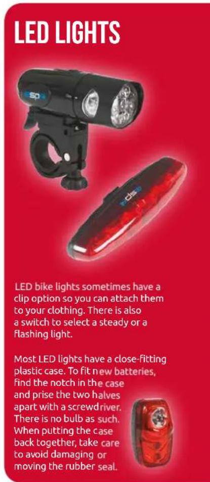 LED LIGHTS LED bike lights sometimes have a clip option so you can attach them to your clothing. There is also a switch to select a steady or a flashing light. Most LED lights have a close-fitting plastic case. To fit new batteries, find the notch in the case and prise the two halves apart with a screwdriver. There is no bulb as such. When putting the case back together, take care to avoid damaging or moving the rubber seal.