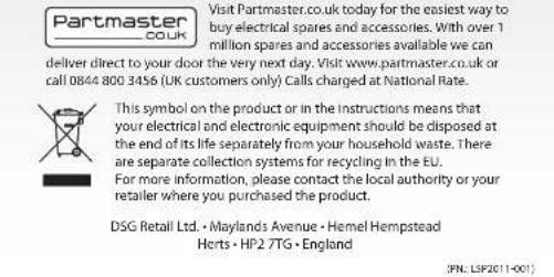 Partmaster COUK Visit Partmaster.co.uk today for the easiest way to buy electrical spares and accessories. With over 1 million spares and accessories available we can deliver direct to your door the very next day. Visit www.partmaster.co.uk or call 0844 800 3456 (UK customers only) Calls charged at National Rate. This symbol on the product or in the instructions means that your electrical and electronic equipment should be disposed at the end of its life separately from your household waste. There are separate collection systems for recycling in the EU. For more information, please contact the local authority or your retailer where you purchased the product. DSG Retail Ltd. - Maylands Avenue - Hemel Hempstead Herts - HP2 7TG - England (PN: LSP2011-001)
