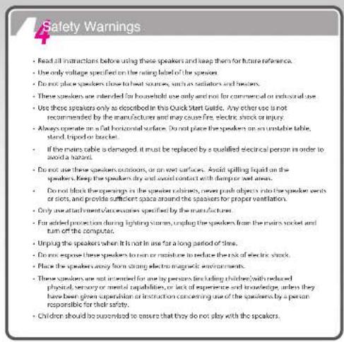 Safety Warnings • Read all instructions before using these speakers and keep them for future reference. • Use only voltage specified on the rating label of the speaker. • Do not place speakers close to heat sources, such as indicators and barriers. • These speakers are intended for household use only and not for commercial or industrial use. • Use those speakers only as described in this Quick Start Guide. Any other use is not recommended by the manufacturer and may cause free, electric shock or injury. • Always operate on a flat horizontal surface. Do not place the speakers on an unstable table, stand, tripod or bracket. • If the mains cable is damaged, it must be replaced by a qualified electrical person in order to avoid a hazard. • Do not use these speakers outdoors, or an exit surface. Avoid spelling liquid on the speakers. Keep the speakers dry and avoid contact with damp or wet areas. • Do not block the openings in the speaker cabinet, prevent push objects into the speaker seats or slots, and provide sufficient space around the speakers for proper ventilation. • Only use attachments/accessories specified by the manufacturer. • For added protection during lighting storms, coupling the speakers from the mains socket and turn of the computers. • Unplug the speakers when it is not in use for a long period of time. • Do not expose these speakers to turn or maintain to reduce the risk of electric shock. • Place the speakers away from strong electric magnetic environments. • These speakers are not intended for use by persons finding children with reduced physical, sensory or mental capabilities, or lack of experience and knowledge, unless they have been given supervision or instruction concerning use of the speakers by a person responsible for their safety. • Children should be supervised to ensure that they do not play with the speakers.