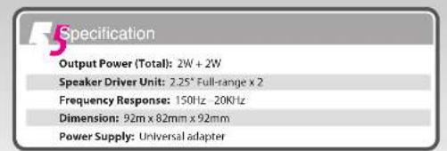 Specification Output Power (Total): 2W + 2W Speaker Driver Unit: 2.25" Full-range x 2 Frequency Response: 150Hz - 20KHz Dimension: 92m x 82mm x 92mm Power Supply: Universal adapter