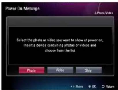 Power On Message 2.Photo\Video Select the photo or video you want to show at power on. Insert a device containing photos or videos and choose from the list. Photo Video Skip + > Move OK Return