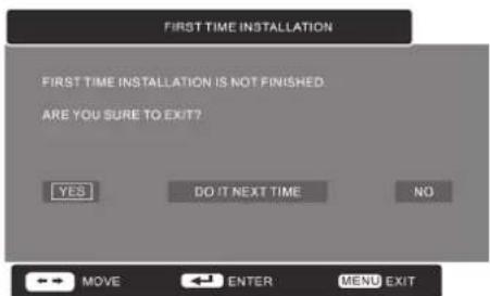 FIRST TIME INSTALLATION FIRST TIME INSTALLATION IS NOT FINISHED. ARE YOU SURE TO EXIT? YES DO IT NEXT TIME NO ←→ MOVE ←→ ENTER MENU EXIT